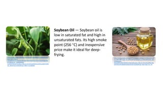 https://www.google.com/search?q=soybean+plant&tbm=isch&source=iu
&ictx=1&fir=98hU-
iL5mb8ZdM%253A%252C2B2eDjE1OfxP2M%252C%252Fm%252F0gyv9&v
et=1&usg=AI4_-kR8SGKMOjd-
lzsAXMmRbKrpTi3uiw&sa=X&ved=2ahUKEwjd5bDHhsLoAhXvy4sBHYrEDM
wQ_B0wHHoECAsQAw#imgrc=98hU-iL5mb8ZdM:
https://www.google.com/search?q=soybean+oil&tbm=isch&source=iu&i
ctx=1&fir=BjkcTQqR_hnv_M%253A%252C13y7G_KCbWnyjM%252C_&ve
t=1&usg=AI4_-
kSSedaNKO1dh0CBP0Wkim6D63pMqw&sa=X&ved=2ahUKEwjS9NCLh8L
oAhVMHaYKHZ8oBAEQ9QEwEXoECAoQNQ#imgrc=BjkcTQqR_hnv_M:
Soybean Oil — Soybean oil is
low in saturated fat and high in
unsaturated fats. Its high smoke
point (256 °C) and inexpensive
price make it ideal for deep-
frying.
https://www.google.com/search?q=soybean+plant&tbm=isch&source=iu
&ictx=1&fir=98hU-
iL5mb8ZdM%253A%252C2B2eDjE1OfxP2M%252C%252Fm%252F0gyv9&v
et=1&usg=AI4_-kR8SGKMOjd-
lzsAXMmRbKrpTi3uiw&sa=X&ved=2ahUKEwjd5bDHhsLoAhXvy4sBHYrEDM
wQ_B0wHHoECAsQAw#imgrc=98hU-iL5mb8ZdM:
 
