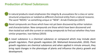 In natural products novel emphasizes the integrity & unusualness for a class or some
structural uniqueness or isolated as different chemical entity from a natural resource.
The word "NOVEL" as something unique or "NEW". Arnab Chatterjee (2017)
Novel compounds are those which have not yet been discovered by either isolation
and characterization. New compounds are those which have been discovered and
then tested out with the current or existing compounds to find out whether they have
similar properties. Ivan Kahwa (2019)
A novel substance is a chemical substance or compound which may include plant
growth regulators. Plant growth regulators (M. Mohamed Amananullah, 2010). Plant
growth regulators are chemical substances and when applied in minute amount, they
bring rapid changes in the phenotype of plants and influence the plant;s growth and
development.
Production of Novel Substances
 