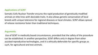 Applications of SCNT
Somatic Cells Nuclear Transfer ensures the rapid production of genetically modified
animals or elite lines with desirable traits. It also allows genetic conservation of local
breeds with unique tolerance for regional diseases or local climates. SCNT allows spread
of release resistance faster than traditional techniques.
Arguments
Use of SCNT in medically based circumstances, provided that the safety of the procedure
can be established. In another perspective, SCNT differs only in degree from other
assisted reproductive technologies, and it is ethically defensible for specific groups as
such, for agricultural and test animals.
 