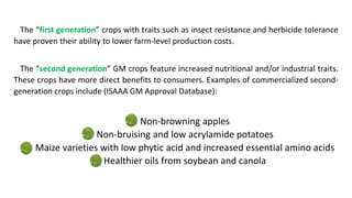 The “first generation” crops with traits such as insect resistance and herbicide tolerance
have proven their ability to lower farm-level production costs.
The “second generation” GM crops feature increased nutritional and/or industrial traits.
These crops have more direct benefits to consumers. Examples of commercialized second-
generation crops include (ISAAA GM Approval Database):
1. Non-browning apples
2. Non-bruising and low acrylamide potatoes
3. Maize varieties with low phytic acid and increased essential amino acids
4. Healthier oils from soybean and canola
 