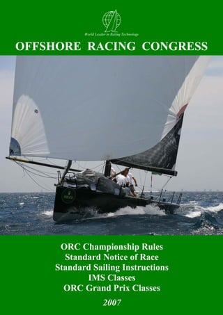 World Leader in Rating Technology


OFFSHORE RACING CONGRESS




     ORC Championship Rules
      Standard Notice of Race
    Standard Sailing Instructions
           IMS Classes
      ORC Grand Prix Classes
                      2007                     1