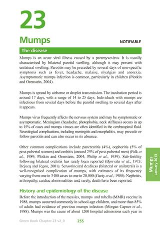23
Mumps	                                                             NOTIFIABLE

 The disease
Mumps is an acute viral illness caused by a paramyxovirus. It is usually
characterised by bilateral parotid swelling, although it may present with
unilateral swelling. Parotitis may be preceded by several days of non-specific
symptoms such as fever, headache, malaise, myalgias and anorexia.
Asymptomatic mumps infection is common, particularly in children (Plotkin
and Orenstein, 2004).

Mumps is spread by airborne or droplet transmission. The incubation period is
around 17 days, with a range of 14 to 25 days. Individuals with mumps are
infectious from several days before the parotid swelling to several days after
it appears.

Mumps virus frequently affects the nervous system and may be symptomatic or
asymptomatic. Meningism (headache, photophobia, neck stiffness) occurs in up
to 15% of cases and mumps viruses are often identified in the cerebrospinal fluid.
Neurological complications, including meningitis and encephalitis, may precede or
follow parotitis and can also occur in its absence.

Other common complications include pancreatitis (4%), oophoritis (5% of
post-pubertal women) and orchitis (around 25% of post-pubertal men) (Falk et
al., 1989; Plotkin and Orenstein, 2004; Philip et al., 1959). Sub-fertility                  January 2013
                                                                                     Mumps

following bilateral orchitis has rarely been reported (Bjorvatn et al., 1973;
Dejucq and Jegou, 2001). Sensorineural deafness (bilateral or unilateral) is a
well-recognised complication of mumps, with estimates of its frequency
varying from one in 3400 cases to one in 20,000 (Garty et al., 1988). Nephritis,
arthropathy, cardiac abnormalities and, rarely, death have been reported.

History and epidemiology of the disease
Before the introduction of the measles, mumps and rubella (MMR) vaccine in
1988, mumps occurred commonly in school-age children, and more than 85%
of adults had evidence of previous mumps infection (Morgan Capner et al.,
1988). Mumps was the cause of about 1200 hospital admissions each year in

Green Book Chapter 23 v2_0            255
 