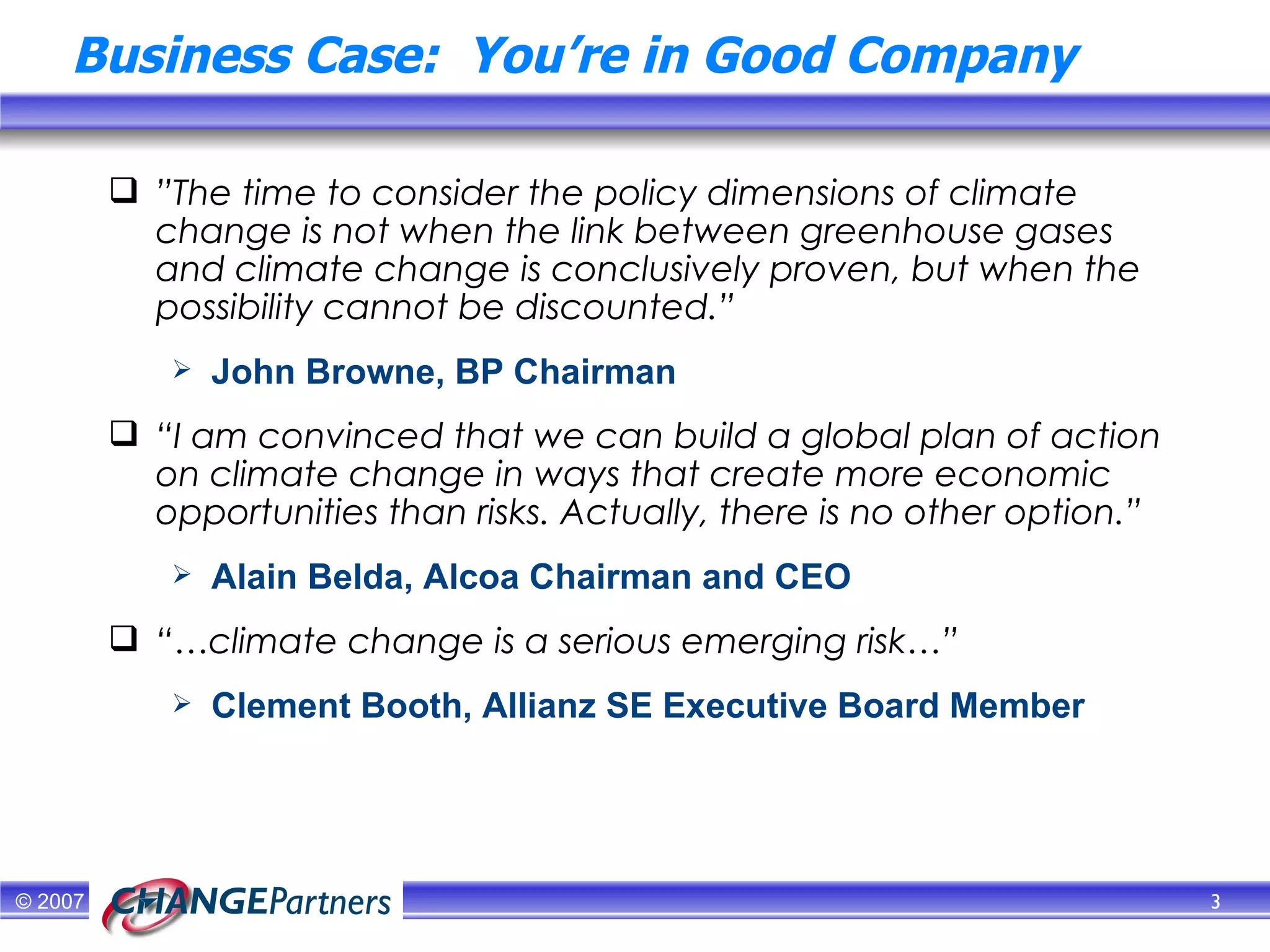 Business Case:  You’re in Good Company ” The time to consider the policy dimensions of climate change is not when the link between greenhouse gases and climate change is conclusively proven, but when the possibility cannot be discounted.” John Browne, BP Chairman “ I am convinced that we can build a global plan of action on climate change in ways that create more economic opportunities than risks. Actually, there is no other option.”  Alain Belda, Alcoa Chairman and CEO “… climate change is a serious emerging risk…” Clement Booth, Allianz SE Executive Board Member 