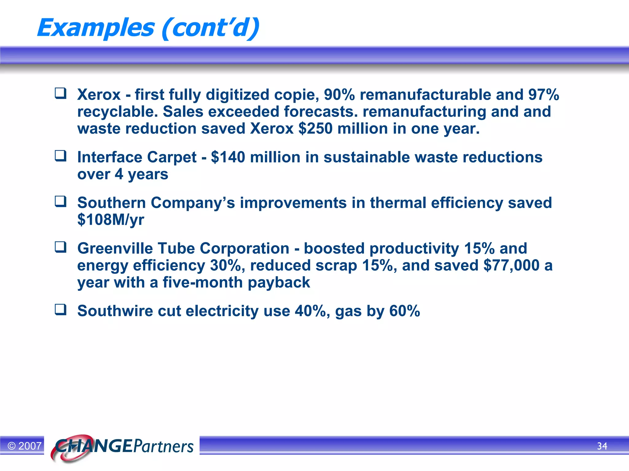 Examples (cont’d) Xerox - first fully digitized copie, 90% remanufacturable and 97% recyclable. Sales exceeded forecasts. remanufacturing and and waste reduction saved Xerox $250 million in one year. Interface Carpet - $140 million in sustainable waste reductions over 4 years Southern Company’s improvements in thermal efficiency saved $108M/yr Greenville Tube Corporation - boosted productivity 15% and energy efficiency 30%, reduced scrap 15%, and saved $77,000 a year with a five-month payback  Southwire cut electricity use 40%, gas by 60% 