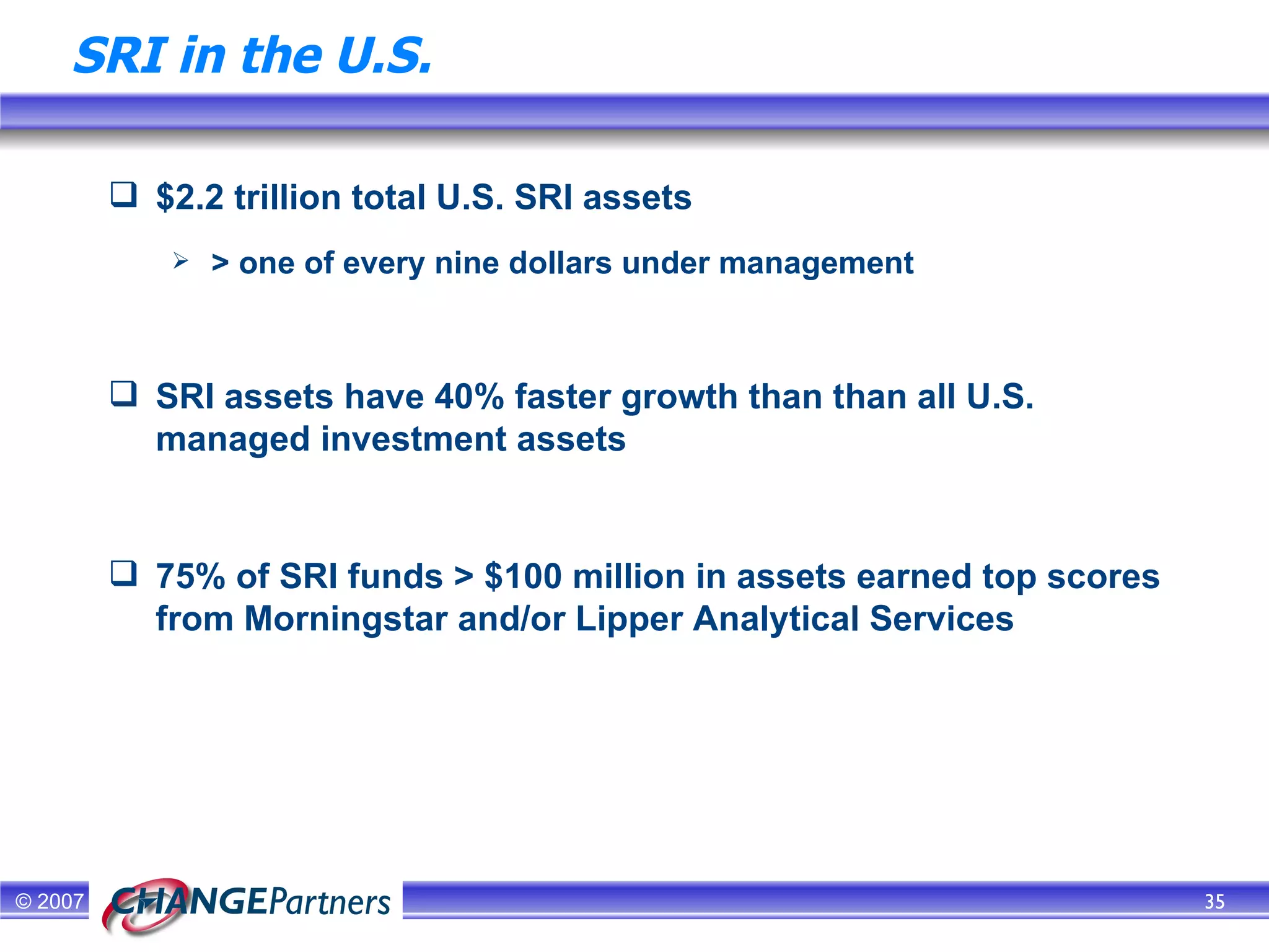 SRI in the U.S. $2.2 trillion total U.S. SRI assets > one of every nine dollars under management SRI assets have 40% faster growth than than all U.S. managed investment assets 75% of SRI funds > $100 million in assets earned top scores from Morningstar and/or Lipper Analytical Services  