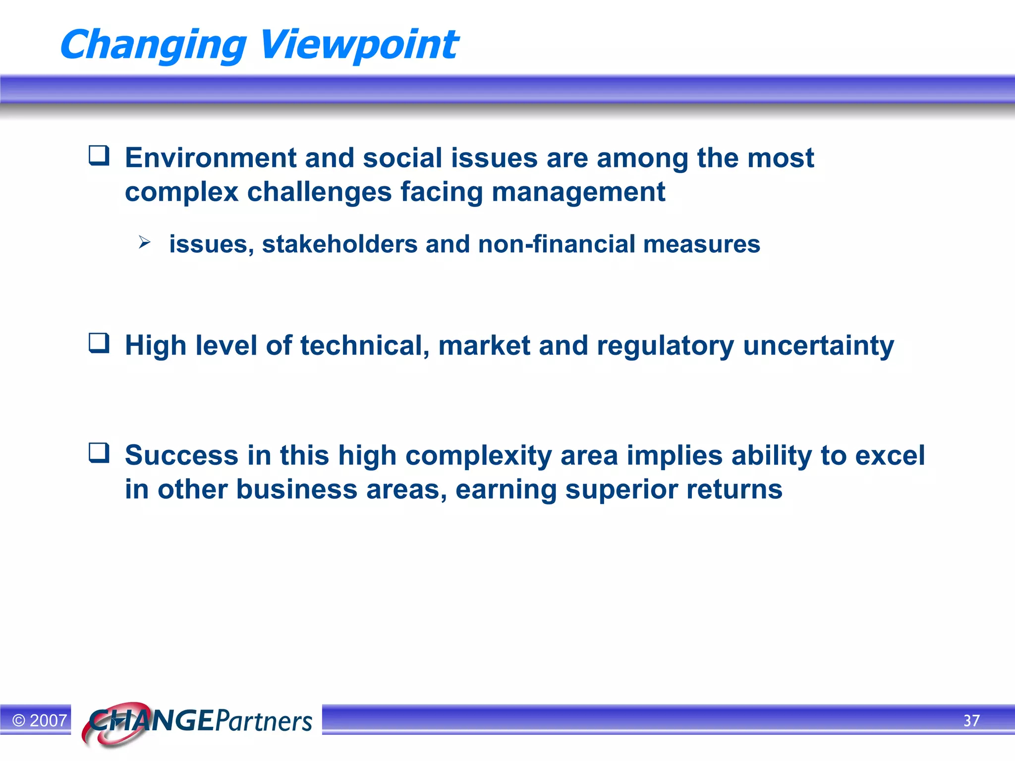 Changing Viewpoint Environment and social issues are among the most complex challenges facing management issues, stakeholders and non-financial measures High level of technical, market and regulatory uncertainty Success in this high complexity area implies ability to excel in other business areas, earning superior returns 