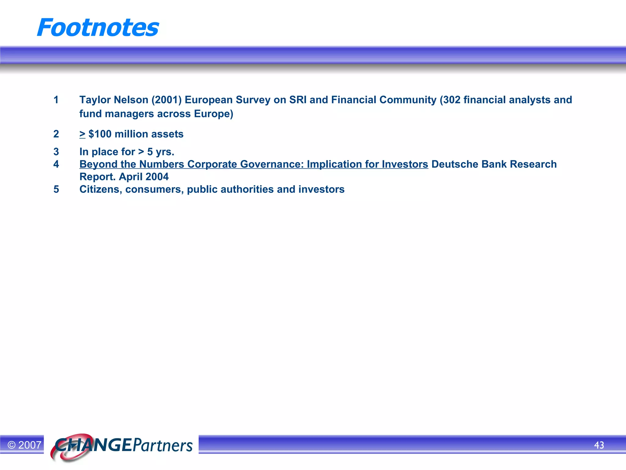 Footnotes 1   Taylor Nelson (2001) European Survey on SRI and Financial Community (302 financial analysts and fund managers across Europe)  2  >  $100 million assets 3  In place for > 5 yrs. 4 Beyond the Numbers Corporate Governance: Implication for Investors   Deutsche Bank Research Report. April 2004 5 Citizens, consumers, public authorities and investors 