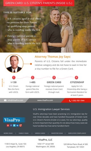 GREEN CARD: U.S. CITIZEN’S PARENTS (INSIDE U.S.) 
. . . . . . . . . . 
1 2 3 4 
info@VisaPro.com www.VisaPro.com 1-202-787-1944 
VisaPro, LLC 
1050 17th street NW 
Washington, DC 20036 
520 White Plains Road, # 500 
Tarrytown, NY 10591 
1100 S Hope St., Suite 103 
Los Angeles, CA 90015 
U.S. Immigration Lawyer Services 
VisaPro attorneys have been practicing U.S. immigration law for 
over three decades and have handled thousands of Green Card: 
U.S. Citizen’s Parents (Inside U.S.) cases. For our attorneys, quality 
is more important than quantity it’s not about how many cases we 
have handled but how we’ve handled them! 
WORK VISAS | FAMILY VISAS | GREEN CARDS | INVESTOR VISAS | EMPLOYER COMPLIANCE 

