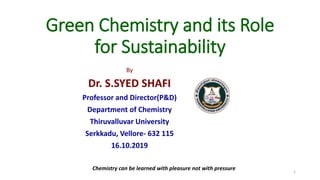 Green Chemistry and its Role
for Sustainability
By
Dr. S.SYED SHAFI
Professor and Director(P&D)
Department of Chemistry
Thiruvalluvar University
Serkkadu, Vellore- 632 115
16.10.2019
1
Chemistry can be learned with pleasure not with pressure
 