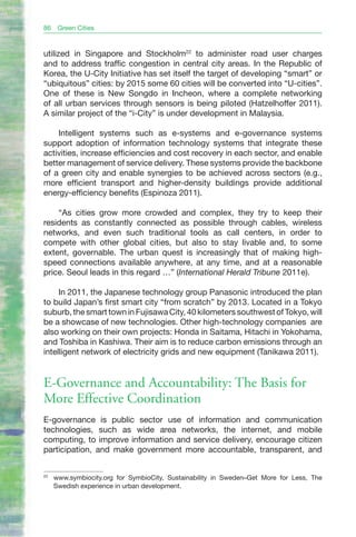 86    Green Cities


utilized in Singapore and Stockholm22 to administer road user charges
and to address traffic congestion in central city areas. In the Republic of
Korea, the U-City Initiative has set itself the target of developing “smart” or
“ubiquitous” cities: by 2015 some 60 cities will be converted into “U-cities”.
One of these is New Songdo in Incheon, where a complete networking
of all urban services through sensors is being piloted (Hatzelhoffer 2011).
A similar project of the “i-City” is under development in Malaysia.

    Intelligent systems such as e-systems and e-governance systems
support adoption of information technology systems that integrate these
activities, increase efficiencies and cost recovery in each sector, and enable
better management of service delivery. These systems provide the backbone
of a green city and enable synergies to be achieved across sectors (e.g.,
more efficient transport and higher-density buildings provide additional
energy-efficiency benefits (Espinoza 2011).

    “As cities grow more crowded and complex, they try to keep their
residents as constantly connected as possible through cables, wireless
networks, and even such traditional tools as call centers, in order to
compete with other global cities, but also to stay livable and, to some
extent, governable. The urban quest is increasingly that of making high-
speed connections available anywhere, at any time, and at a reasonable
price. Seoul leads in this regard …” (International Herald Tribune 2011e).

     In 2011, the Japanese technology group Panasonic introduced the plan
to build Japan’s first smart city “from scratch” by 2013. Located in a Tokyo
suburb, the smart town in Fujisawa City, 40 kilometers southwest of Tokyo, will
be a showcase of new technologies. Other high-technology companies are
also working on their own projects: Honda in Saitama, Hitachi in Yokohama,
and Toshiba in Kashiwa. Their aim is to reduce carbon emissions through an
intelligent network of electricity grids and new equipment (Tanikawa 2011).


E-Governance and Accountability: The Basis for
More Effective Coordination
E-governance is public sector use of information and communication
technologies, such as wide area networks, the internet, and mobile
computing, to improve information and service delivery, encourage citizen
participation, and make government more accountable, transparent, and


22
     www.symbiocity.org for SymbioCity, Sustainability in Sweden–Get More for Less, The
     Swedish experience in urban development.
 