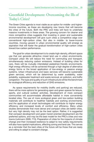 Spatial Development and Technologies for Green Cities   89



Greenfield Development: Overcoming the Ills of
Today’s Cities?
The Green Cities agenda is most viable as an option for middle- and higher-
income countries, as these are developing new towns that will become
the cities of the future. Both the PRC and India will have to undertake
massive investments in these areas. The growing concern for cleaner and
more competitive cities suggests that investing in green and sustainable
environmental development will give such cities a competitive edge over
conventional high-carbon cities. But also in middle- to lower-income
countries, moving upward in urban environmental quality will emerge as
aspiration that will foster the gradual transformation of high-carbon cities
toward low-carbon performance.

     The goal for urban development is to create high-density, efficient space
use that can generate attractive mixed land use in urban environments.
Compact urban life will reduce the need for commuting and transport,
simultaneously reducing carbon emissions. Instead of building cities for
cars, there will be mutually interrelated pedestrian-friendly environments.
High energy efficiency will be achieved through a high degree of alternative
energy forms or the broad application of low-energy or passive energy
systems. Urban infrastructure and basic services will become sustainable
green services, which will be determined by water availability, water
potability, wastewater treatment and waste removal, air pollution, and traffic
congestion. The type and quality of such infrastructure will be the benchmark
for ecological efficiency and reduction of GHG emissions.

     As space requirements for mobility (traffic and parking) are reduced,
there will be more options for generating open and green spaces for leisure,
sports, and cultural outdoor activities. Development of more compact
communities will accommodate affordable habitat in more conveniently
located sites. The use of more ecological green and low-carbon building
materials will contribute to healthier habitats and working environments,
and the application of smart technologies will contribute to higher energy
efficiency and increased levels of comfort and efficiency. Many urban
studies demonstrate that more dense and compact cities are better cities,
but very high density may not be the best option. Rather, it is suggested
that compact development and green transit-oriented development are the
preferred options, and may be the best model for the PRC’s cities and new
towns (Lehmann 2009, 713). Preparation of cities for the impacts of climate
change and their increased resilience to adapt to new safety requirements
will also have spatial implications, affecting zoning and land use. This serves
as a reminder that the best cities of the future will be those that are ready
and willing to adapt to constant change.
 