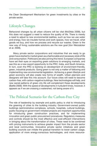 Spatial Development and Technologies for Green Cities   91


the Clean Development Mechanism for green investments by cities or the
private sector.


Lifestyle Changes
Behavioral changes by all urban citizens will be vital (McDilda 2008), but
this does not suggest a need to reduce the quality of life. There is merely
a need to adjust to new environmental realities, such as how we use water
and energy, how we insulate homes and work spaces, how we travel, what
goods we buy, and how we process and recycle our wastes. Green is the
new way of living; sustainable solutions are the new goal (Von Weizsäcker
et al. 2009).

     Many private sector corporations and industries that are ready to go
green have started to market green as a fashionable and necessary style of life
and consumption. Politicians are also joining this trend. European companies
have set their eyes on exporting green solutions to emerging markets, and
see this as a new export opportunity to the PRC, India, and South America.
In turn, even the PRC is banking on development of environment-friendly,
green, industrial products. Going green is not only a matter of following and
implementing new environmental legislation. Achieving a green lifestyle and
green economy will also create new forms of wealth. Urban planners and
designers will take this into account. Our future cities will need to become
carbon-free, with carbon-negative buildings. New technologies will help, and
new social patterns of green city life will complement these developments
(Battle 2009). With the speed of developments in turbulent times, however, it
appears as if we are crossing a watershed, not being aware of it.


The Political Scenario for the Carbon-Free City
The role of leadership by example and public policy is vital to introducing
the greening of cities to the building industry. Government-owned public
buildings (administrative complexes, schools, hospitals, cultural buildings,
public housing) or government-initiated projects are important opportunities
for introducing green construction practices, and for implementing
innovation and green public procurement procedures. Regulatory measures
and controls should be the most effective and cost-efficient interventions
in bringing about the transformation of cities. These need to be combined
with pricing instruments to achieve greater impact from the private sector
and local communities. Innovative private sector initiatives and green
building councils can initiate the gradual transition to lower carbon usage,
application of more energy-conscious technologies, and more resource-
 