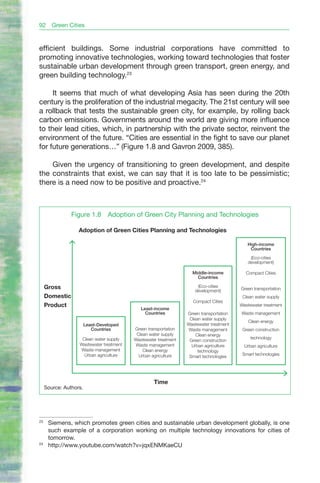 92      Green Cities


efficient buildings. Some industrial corporations have committed to
promoting innovative technologies, working toward technologies that foster
sustainable urban development through green transport, green energy, and
green building technology.23

     It seems that much of what developing Asia has seen during the 20th
century is the proliferation of the industrial megacity. The 21st century will see
a rollback that tests the sustainable green city, for example, by rolling back
carbon emissions. Governments around the world are giving more influence
to their lead cities, which, in partnership with the private sector, reinvent the
environment of the future. “Cities are essential in the fight to save our planet
for future generations…” (Figure 1.8 and Gavron 2009, 385).

    Given the urgency of transitioning to green development, and despite
the constraints that exist, we can say that it is too late to be pessimistic;
there is a need now to be positive and proactive.24



                Figure 1.8        Adoption of Green City Planning and Technologies

                   Adoption of Green Cities Planning and Technologies

                                                                                           High-income
                                                                                            Countries

                                                                                            (Eco-cities
                                                                                           development)

                                                                   Middle-income          Compact Cities
                                                                     Countries

     Gross                                                           (Eco-cities
                                                                                        Green transportation
                                                                    development)
     Domestic                                                                            Clean water supply
                                                                   Compact Cities
     Product                                                                            Wastewater treatment
                                             Least-income
                                               Countries         Green transportation   Waste management
                                                                  Clean water supply
                                                                                            Clean energy
                        Least-Developed                          Wastewater treatment
                           Countries      Green transportation   Waste management        Green construction
                                           Clean water supply        Clean energy
                    Clean water supply    Wastewater treatment                               technology
                                                                  Green construction
                   Wastewater treatment   Waste management         Urban agriculture      Urban agriculture
                   Waste management           Clean energy            technology
                     Urban agriculture      Urban agriculture                            Smart technologies
                                                                  Smart technologies




                                                   Time
     Source: Authors.




23
      Siemens, which promotes green cities and sustainable urban development globally, is one
      such example of a corporation working on multiple technology innovations for cities of
      tomorrow.
24
      http://www.youtube.com/watch?v=jqxENMKaeCU
 