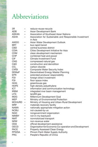 Abbreviations
3R       –   reduce–reuse–recycle
ADB      –   Asian Development Bank
ASEAN    –   Association of Southeast Asian Nations
ASrIA    –   Association for Sustainable and Responsible Investment
             in Asia
AWDO     –   Asian Water Development Outlook
BRT      –   bus rapid transit
CBD          central business district
CDIA     –   Cities Development Initiative for Asia
CDM      –   clean development mechanism
CHP      –   combined heat and power
CIF      –   Climate Investment Fund
CNG      –   compressed natural gas
C&D      –   construction and demolition
CO2      –   carbon dioxide
CWSI     –   Composite Water Security Index
DEMaP    –   Decentralised Energy Master Planning
EPR      –   extended producer responsibility
FDI      –   foreign direct investment
FSI      –   floor space index
GHG      –   greenhouse gas
HDPE     –   high-density polyethylene
ICT      –   information and communication technology
IRBM     –   integrated river basin management
LFG      –   landfill gas
MDG      –   Millennium Development Goal
MEP      –   Ministry of Environmental Protection
MOHURD   –   Ministry of Housing and Urban-Rural Development
MRF      –   materials recovery facility
NAMA     –   nationally appropriate mitigation action
NCBU     –   not-caused-by-us
NGO      –   nongovernment organization
NIMBY    –   not-in-my-backyard
NMT      –   nonmotorized transport
NRW      –   non-revenue water
ODA      –   official development assistance
OECD     –   Organisation for Economic Co-operation and Development
PACE     –   Property Assessed Clean Energy
PPWSA    –   Phnom Penh Water Supply Authority
PRC      –   People’s Republic of China


x
 