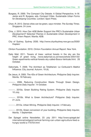Spatial Development and Technologies for Green Cities   95


Burgess, R. 2000. The Compact City Debate: A Global Perspective. In M.
   Jenks and R. Burgess, eds. Compact Cities. Sustainable Urban Forms
   for Developing Countries. London: Spon Press.

Chan, R. 2012. Dense cities can be green, says minister. The Sunday Times.
   Singapore. 24 June.

Chia, J. 2010. How Can ADB Better Support the PRC’s Sustainable Urban
    Development? Selected Themes in Sustainable Urban Development in
    PRC. Intern Report. Manila: ADB.

City of Sydney. Sydney 2030. http://www.cityofsydney.nsw.gov.au/2030/
    theplan/

Clinton Foundation. 2010. Clinton Foundation Annual Report. New York.

Daily Mail. 2011. Towers of trees: vertical forests in the sky are the
    height of green living, /www.dailymail.co.uk/news/article-2054135/
    Green-apartments-vertical-forests-sky-called-Bosco-Verticale.html. 28
    October.

Dalrymple, T. 2009. The Architect as Totalitarian: Le Corbusier’s Baleful
    Influence. City Journal. Autumn. 19 (4).

De Jesus, A. 2005. The 4Ds of Green Architecture. Philippine Daily Inquirer.
    Manila. 19 February.

———. 2006. Reducing Construction Waste Through Green Design.
  Philippine Daily Inquirer. 14 October.

———. 2010a. Green Building Rating System. Philippine Daily Inquirer.
  10 July.

———. 2010b. What is Green Architecture? Philippine Daily Inquirer.
  21 June.

———. 2012a. Urban Mining. Philippine Daily Inquirer. 4 February.

———. 2012b. Green conversion of your building. Philippine Daily Inquirer,
  Manila. 1 September.

Der Spiegel online Newsletter, 23 July 2011 http://www.spiegel.de/
   international/zeitgeist/vertical-farming-can-urban-agriculture-feed-a-
   hungry-world-a-775754.html
 