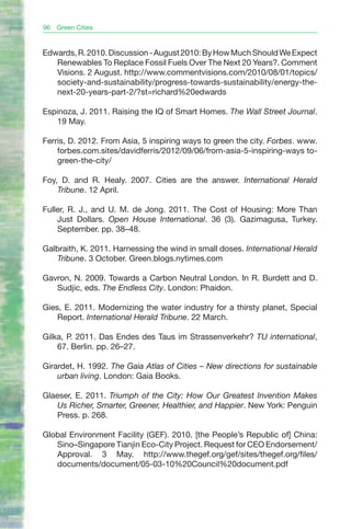 96   Green Cities


Edwards, R. 2010. Discussion - August 2010: By How Much Should We Expect
   Renewables To Replace Fossil Fuels Over The Next 20 Years?. Comment
   Visions. 2 August. http://www.commentvisions.com/2010/08/01/topics/
   society-and-sustainability/progress-towards-sustainability/energy-the-
   next-20-years-part-2/?st=richard%20edwards

Espinoza, J. 2011. Raising the IQ of Smart Homes. The Wall Street Journal.
   19 May.

Ferris, D. 2012. From Asia, 5 inspiring ways to green the city. Forbes. www.
    forbes.com.sites/davidferris/2012/09/06/from-asia-5-inspiring-ways to-
    green-the-city/

Foy, D. and R. Healy. 2007. Cities are the answer. International Herald
    Tribune. 12 April.

Fuller, R. J., and U. M. de Jong. 2011. The Cost of Housing: More Than
    Just Dollars. Open House International. 36 (3). Gazimagusa, Turkey.
    September. pp. 38–48.

Galbraith, K. 2011. Harnessing the wind in small doses. International Herald
   Tribune. 3 October. Green.blogs.nytimes.com

Gavron, N. 2009. Towards a Carbon Neutral London. In R. Burdett and D.
   Sudjic, eds. The Endless City. London: Phaidon.

Gies, E. 2011. Modernizing the water industry for a thirsty planet, Special
    Report. International Herald Tribune. 22 March.

Gilka, P. 2011. Das Endes des Taus im Strassenverkehr? TU international,
    67. Berlin. pp. 26–27.

Girardet, H. 1992. The Gaia Atlas of Cities – New directions for sustainable
    urban living. London: Gaia Books.

Glaeser, E. 2011. Triumph of the City: How Our Greatest Invention Makes
    Us Richer, Smarter, Greener, Healthier, and Happier. New York: Penguin
    Press. p. 268.

Global Environment Facility (GEF). 2010. [the People’s Republic of] China:
   Sino–Singapore Tianjin Eco-City Project. Request for CEO Endorsement/
   Approval. 3 May. http://www.thegef.org/gef/sites/thegef.org/files/
   documents/document/05-03-10%20Council%20document.pdf
 