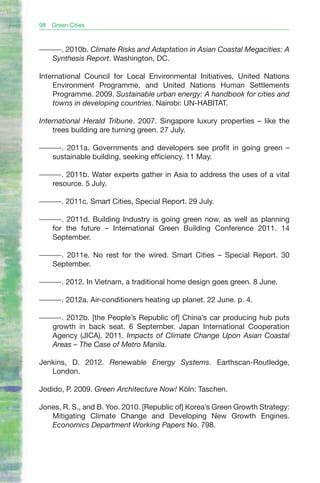 98   Green Cities



———. 2010b. Climate Risks and Adaptation in Asian Coastal Megacities: A
  Synthesis Report. Washington, DC.

International Council for Local Environmental Initiatives, United Nations
    Environment Programme, and United Nations Human Settlements
    Programme. 2009. Sustainable urban energy: A handbook for cities and
    towns in developing countries. Nairobi: UN-HABITAT.

International Herald Tribune. 2007. Singapore luxury properties – like the
    trees building are turning green. 27 July.

———. 2011a. Governments and developers see profit in going green –
  sustainable building, seeking efficiency. 11 May.

———. 2011b. Water experts gather in Asia to address the uses of a vital
  resource. 5 July.

———. 2011c. Smart Cities, Special Report. 29 July.

———. 2011d. Building Industry is going green now, as well as planning
  for the future – International Green Building Conference 2011. 14
  September.

———. 2011e. No rest for the wired. Smart Cities – Special Report. 30
  September.

———. 2012. In Vietnam, a traditional home design goes green. 8 June.

———. 2012a. Air-conditioners heating up planet. 22 June. p. 4.

———. 2012b. [the People’s Republic of] China’s car producing hub puts
  growth in back seat. 6 September. Japan International Cooperation
  Agency (JICA). 2011. Impacts of Climate Change Upon Asian Coastal
  Areas – The Case of Metro Manila.

Jenkins, D. 2012. Renewable Energy Systems. Earthscan-Routledge,
   London.

Jodido, P. 2009. Green Architecture Now! Köln: Taschen.

Jones, R. S., and B. Yoo. 2010. [Republic of] Korea’s Green Growth Strategy:
   Mitigating Climate Change and Developing New Growth Engines.
   Economics Department Working Papers No. 798.
 