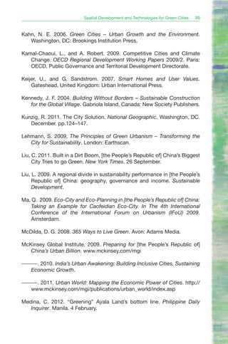 Spatial Development and Technologies for Green Cities   99


Kahn, N. E. 2006. Green Cities – Urban Growth and the Environment.
   Washington, DC: Brookings Institution Press.

Kamal-Chaoui, L., and A. Robert. 2009. Competitive Cities and Climate
   Change. OECD Regional Development Working Papers 2009/2. Paris:
   OECD, Public Governance and Territorial Development Directorate.

Keijer, U., and G. Sandstrom. 2007. Smart Homes and User Values.
    Gateshead, United Kingdom: Urban International Press.

Kennedy, J. F. 2004. Building Without Borders – Sustainable Construction
   for the Global Village. Gabriola Island, Canada: New Society Publishers.

Kunzig, R. 2011. The City Solution. National Geographic. Washington, DC.
   December. pp.124–147.

Lehmann, S. 2009. The Principles of Green Urbanism – Transforming the
   City for Sustainability. London: Earthscan.

Liu, C. 2011. Built in a Dirt Boom, [the People’s Republic of] China’s Biggest
     City Tries to go Green. New York Times. 26 September.

Liu, L. 2009. A regional divide in sustainability performance in [the People’s
     Republic of] China: geography, governance and income. Sustainable
     Development.

Ma, Q. 2009. Eco-City and Eco-Planning in [the People’s Republic of] China:
    Taking an Example for Caofeidian Eco-City. In The 4th International
    Conference of the International Forum on Urbanism (IFoU) 2009.
    Amsterdam.

McDilda, D. G. 2008. 365 Ways to Live Green. Avon: Adams Media.

McKinsey Global Institute. 2009. Preparing for [the People’s Republic of]
   China’s Urban Billion. www.mckinsey.com/mgi

———. 2010. India’s Urban Awakening: Building Inclusive Cities, Sustaining
  Economic Growth.

———. 2011. Urban World: Mapping the Economic Power of Cities. http://
  www.mckinsey.com/mgi/publications/urban_world/index.asp

Medina, C. 2012. “Greening” Ayala Land’s bottom line. Philippine Daily
   Inquirer. Manila. 4 February.
 