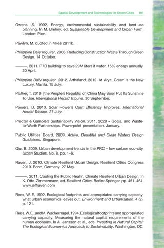 Spatial Development and Technologies for Green Cities   101


Owens, S. 1992. Energy, environmental sustainability and land-use
   planning. In M. Brehny, ed. Sustainable Development and Urban Form.
   London: Pion.

Pawlyn, M. quoted in Miles 2011b.

Philippine Daily Inquirer. 2006. Reducing Construction Waste Through Green
     Design. 14 October.

———. 2011. P7B building to save 29M liters if water, 15% energy annually.
  20 April.

Philippine Daily Inquirer 2012. Arthaland. 2012. At Arya, Green is the New
     Luxury. Manila. 15 July.

Plafker, T. 2010. [the People’s Republic of] China May Soon Put Its Sunshine
    To Use. International Herald Tribune. 30 September.

Powers, D. 2010. Solar Power’s Cost Efficiency Improves. International
   Herald Tribune. 27 July.

Procter & Gamble’s Sustainability Vision. 2011. 2020 – Goals, and Waste-
   to-Worth Partnerships. Powerpoint presentation. January.

Public Utilities Board. 2009. Active, Beautiful and Clean Waters Design
   Guidelines. Singapore.

Qiu, B. 2009. Urban development trends in the PRC – low carbon eco-city.
    Urban Studies. No. 8. pp. 1–6.

Raven, J. 2010. Climate Resilient Urban Design. Resilient Cities Congress
   2010. Bonn, Germany. 27 May.

———. 2011. Cooling the Public Realm: Climate Resilient Urban Design. In
  K. Otto-Zimmermann, ed. Resilient Cities. Berlin: Springer. pp. 451–464.
  www.jeffraven.com

Rees, W. E. 1992. Ecological footprints and appropriated carrying capacity:
   what urban economics leaves out. Environment and Urbanisation. 4 (2).
   p. 121.

Rees, W. E., and M. Wackernagel. 1994. Ecological footprints and appropriated
   carrying capacity: Measuring the natural capital requirements of the
   human economy. In A. Jansson et al., eds. Investing in Natural Capital:
   The Ecological Economics Approach to Sustainability. Washington, DC.
 