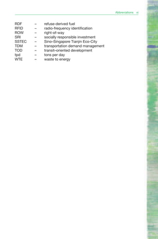 Abbreviations   xi


RDF     –   refuse-derived fuel
RFID    –   radio-frequency identification
ROW     –   right-of-way
SRI     –   socially responsible investment
SSTEC   –   Sino–Singapore Tianjin Eco-City
TDM     –   transportation demand management
TOD     –   transit–oriented development
tpd     –   tons per day
WTE     –   waste to energy
 