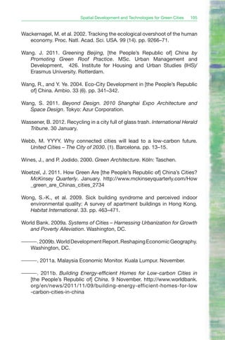 Spatial Development and Technologies for Green Cities   105


Wackernagel, M. et al. 2002. Tracking the ecological overshoot of the human
   economy. Proc. Natl. Acad. Sci. USA. 99 (14). pp. 9266–71.

Wang. J. 2011. Greening Beijing, [the People’s Republic of] China by
   Promoting Green Roof Practice. MSc. Urban Management and
   Development, 426. Institute for Housing and Urban Studies (IHS)/
   Erasmus University. Rotterdam.

Wang, R., and Y. Ye. 2004. Eco-City Development in [the People’s Republic
   of] China. Ambio. 33 (6). pp. 341–342.

Wang, S. 2011. Beyond Design. 2010 Shanghai Expo Architecture and
   Space Design. Tokyo: Azur Corporation.

Wassener, B. 2012. Recycling in a city full of glass trash. International Herald
   Tribune. 30 January.

Webb, M. YYYY. Why connected cities will lead to a low-carbon future.
   United Cities – The City of 2030. (1). Barcelona. pp. 13–15.

Wines, J., and P. Jodido. 2000. Green Architecture. Köln: Taschen.

Woetzel, J. 2011. How Green Are [the People’s Republic of] China’s Cities?
   McKinsey Quarterly. January. http://www.mckinseyquarterly.com/How
   _green_are_Chinas_cities_2734

Wong, S.-K., et al. 2009. Sick building syndrome and perceived indoor
   environmental quality: A survey of apartment buildings in Hong Kong.
   Habitat International. 33. pp. 463–471.

World Bank. 2009a. Systems of Cities – Harnessing Urbanization for Growth
   and Poverty Alleviation. Washington, DC.

———. 2009b. World Development Report. Reshaping Economic Geography.
  Washington, DC.

———. 2011a. Malaysia Economic Monitor. Kuala Lumpur. November.

———. 2011b. Building Energy-efficient Homes for Low-carbon Cities in
  [the People’s Republic of] China. 9 November. http://www.worldbank.
  org/en/news/2011/11/09/building-energy-efficient-homes-for-low
  -carbon-cities-in-china
 