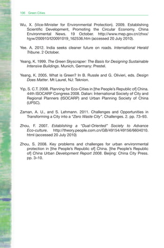 106   Green Cities


Wu, X. (Vice-Minister for Environmental Protection). 2009. Establishing
   Scientific Development, Promoting the Circular Economy. China
   Environmental News. 19 October. http://www.mep.gov.cn/zhxx/
   hjyw/200910/t20091019_162536.htm (accessed 20 July 2010).

Yee. A. 2012. India seeks cleaner future on roads. International Herald
    Tribune. 2 October.

Yeang, K. 1999. The Green Skyscraper: The Basis for Designing Sustainable
   Intensive Buildings. Munich, Germany: Prestel.

Yeang, K. 2005. What is Green? In B. Russle and G. Olivieri, eds. Design
   Does Matter. Mt Laurel, NJ: Teknion.

Yip, S. C.T. 2008. Planning for Eco-Cities in [the People’s Republic of] China.
    44th ISOCARP Congress 2008. Dalian: International Society of City and
    Regional Planners (ISOCARP) and Urban Planning Society of China
    (UPSC).

Zaman, A. U., and S. Lehmann. 2011. Challenges and Opportunities in
   Transforming a City into a “Zero Waste City”. Challenges. 2. pp. 73–93.

Zhou, F. 2007. Establishing a “Dual-Oriented” Society to Advance
   Eco-culture. http://theory.people.com.cn/GB/49154/49156/6604010.
   html (accessed 20 July 2010)

Zhou, S. 2008. Key problems and challenges for urban environmental
   protection in [the People’s Republic of] China. [the People’s Republic
   of] China Urban Development Report 2008. Beijing: China City Press.
   pp. 3–10.
 