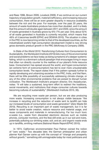 Urban Metabolism and the Zero-Waste City   113



and Rees 1996, Brown 2009, Lovelock 2009). If we continue on our current
trajectory of population growth, material inefficiency, and increasing resource
consumption, there will be an even greater disparity in resource availability
between the rich and the poor. For example, over the past 20 years, the
amount of waste Australians produce has more than doubled, and it is likely
that this amount will double again between 2011 and 2020, since the amount
of waste generated in Australia grows by 6%–7% per year. Only about 52%
of all waste generated in Australia is currently recycled, which means that
48% of it becomes landfill (EPHC and DEWHA 2010). The situation in cities
in the PRC is now becoming similar to that of the developed countries, as the
industrialized world’s high-consumption development model is now driving
gross domestic product growth in the PRC (McKinsey & Company 2009).

      In State of the World 2010: Transforming Cultures from Consumerism to
Sustainability, the Worldwatch Institute (2010) lists many of the environmental
and social problems we face today as being symptoms of a deeper systemic
failing, which is a dominant cultural paradigm that encourages living in ways
that often run directly counter to the realities of our planet’s finite resource
base. Consumerism has spread around the world, and hyper-consumerism
(an extreme form of overconsumption) has led to ever more unsustainable
consumption levels. The report states that if this pattern spreads further to
rapidly developing and urbanizing societies in the PRC, India, and Viet Nam,
there will be little possibility of successfully addressing climate change, or
any of the other environmental problems that are poised to disrupt human
civilization. The Worldwatch Institute’s program director, Eric Assadourian,
notes: “It will take a sustained, long-term effort to redirect the traditions,
social movements, and institutions that shape consumer cultures towards
becoming cultures of sustainability” (Worldwatch Institute 2010, 36).

    We are recycling more waste per person, but we are also producing
more waste. Increasing consumption is not always visible because “the
increase in recycling and the reduction of waste sent to landfill can hide
our increased levels of consumption and waste generation” (Zero Waste SA
2010). Recycling is an important part of waste management, but it is far
better to avoid waste creation, reduce resource and material usage, and
reuse components and materials in remanufacturing. Far too much toxic
e-waste (i.e., waste from discarded electronic devices such as mobile
phones, computer monitors, and the like) still ends up in our soil and rivers,
potentially polluting our drinking water, soil, and air; and organic waste ends
up in landfills, emitting methane (National Waste Report/EPHC 2010).

    In 1974, Californian environmentalist Paul Palmer coined the notion
of “zero waste.” Two decades later, the German philosopher and urban
planner Karl Ganser came up with the concept of “change and prosperity
without growth,” something still unimaginable today for most politicians and
 