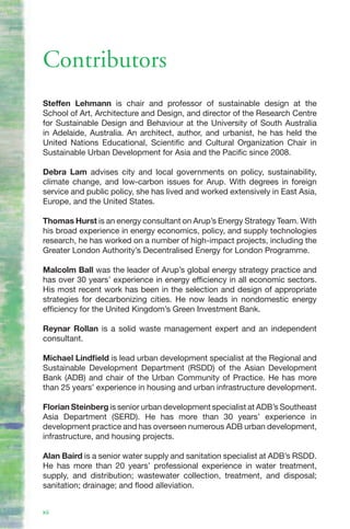Contributors
Steffen Lehmann is chair and professor of sustainable design at the
School of Art, Architecture and Design, and director of the Research Centre
for Sustainable Design and Behaviour at the University of South Australia
in Adelaide, Australia. An architect, author, and urbanist, he has held the
United Nations Educational, Scientific and Cultural Organization Chair in
Sustainable Urban Development for Asia and the Pacific since 2008.

Debra Lam advises city and local governments on policy, sustainability,
climate change, and low-carbon issues for Arup. With degrees in foreign
service and public policy, she has lived and worked extensively in East Asia,
Europe, and the United States.

Thomas Hurst is an energy consultant on Arup’s Energy Strategy Team. With
his broad experience in energy economics, policy, and supply technologies
research, he has worked on a number of high-impact projects, including the
Greater London Authority’s Decentralised Energy for London Programme.

Malcolm Ball was the leader of Arup’s global energy strategy practice and
has over 30 years’ experience in energy efficiency in all economic sectors.
His most recent work has been in the selection and design of appropriate
strategies for decarbonizing cities. He now leads in nondomestic energy
efficiency for the United Kingdom’s Green Investment Bank.

Reynar Rollan is a solid waste management expert and an independent
consultant.

Michael Lindfield is lead urban development specialist at the Regional and
Sustainable Development Department (RSDD) of the Asian Development
Bank (ADB) and chair of the Urban Community of Practice. He has more
than 25 years’ experience in housing and urban infrastructure development.

Florian Steinberg is senior urban development specialist at ADB’s Southeast
Asia Department (SERD). He has more than 30 years’ experience in
development practice and has overseen numerous ADB urban development,
infrastructure, and housing projects.

Alan Baird is a senior water supply and sanitation specialist at ADB’s RSDD.
He has more than 20 years’ professional experience in water treatment,
supply, and distribution; wastewater collection, treatment, and disposal;
sanitation; drainage; and flood alleviation.


xii
 