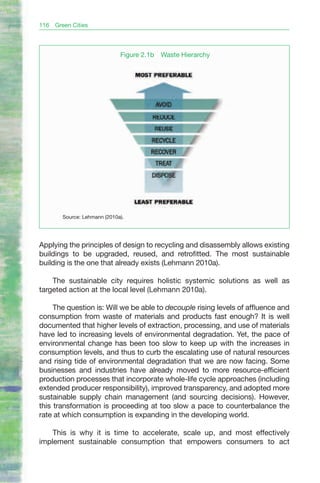116   Green Cities




                              Figure 2.1b   Waste Hierarchy




        Source: Lehmann (2010a).




Applying the principles of design to recycling and disassembly allows existing
buildings to be upgraded, reused, and retrofitted. The most sustainable
building is the one that already exists (Lehmann 2010a).

    The sustainable city requires holistic systemic solutions as well as
targeted action at the local level (Lehmann 2010a).

     The question is: Will we be able to decouple rising levels of affluence and
consumption from waste of materials and products fast enough? It is well
documented that higher levels of extraction, processing, and use of materials
have led to increasing levels of environmental degradation. Yet, the pace of
environmental change has been too slow to keep up with the increases in
consumption levels, and thus to curb the escalating use of natural resources
and rising tide of environmental degradation that we are now facing. Some
businesses and industries have already moved to more resource-efficient
production processes that incorporate whole-life cycle approaches (including
extended producer responsibility), improved transparency, and adopted more
sustainable supply chain management (and sourcing decisions). However,
this transformation is proceeding at too slow a pace to counterbalance the
rate at which consumption is expanding in the developing world.

    This is why it is time to accelerate, scale up, and most effectively
implement sustainable consumption that empowers consumers to act
 