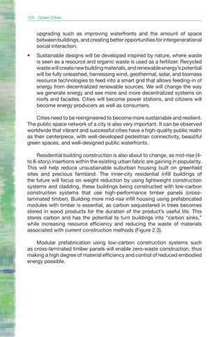 124   Green Cities


      upgrading such as improving waterfronts and the amount of space
      between buildings, and creating better opportunities for intergenerational
      social interaction.
•	    Sustainable designs will be developed inspired by nature, where waste
      is seen as a resource and organic waste is used as a fertilizer. Recycled
      waste will create new building materials, and renewable energy’s potential
      will be fully unleashed, harnessing wind, geothermal, solar, and biomass
      resource technologies to feed into a smart grid that allows feeding-in of
      energy from decentralized renewable sources. We will change the way
      we generate energy and see more and more decentralized systems on
      roofs and facades. Cities will become power stations, and citizens will
      become energy producers as well as consumers.

    Cities need to be reengineered to become more sustainable and resilient.
The public space network of a city is also very important. It can be observed
worldwide that vibrant and successful cities have a high-quality public realm
as their centerpiece, with well-developed pedestrian connectivity, beautiful
green spaces, and well-designed public waterfronts.

    Residential building construction is also about to change, as mid-rise (4-
to 8-story) insertions within the existing urban fabric are gaining in popularity.
This will help reduce unsustainable suburban housing built on greenfield
sites and precious farmland. The inner-city residential infill buildings of
the future will focus on weight reduction by using lightweight construction
systems and cladding, these buildings being constructed with low-carbon
construction systems that use high-performance timber panels (cross-
laminated timber). Building more mid-rise infill housing using prefabricated
modules with timber is essential, as carbon sequestered in trees becomes
stored in wood products for the duration of the product’s useful life. This
stores carbon and has the potential to turn buildings into “carbon sinks,”
while increasing resource efficiency and reducing the waste of materials
associated with current construction methods (Figure 2.3).

    Modular prefabrication using low-carbon construction systems such
as cross-laminated timber panels will enable zero-waste construction, thus
making a high degree of material efficiency and control of reduced embodied
energy possible.
 