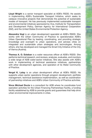 Contributors   xiii


Lloyd Wright is a senior transport specialist at ADB’s RSDD. He assists
in implementing ADB’s Sustainable Transport Initiative, which seeks to
catalyze innovative projects that demonstrate the potential of sustainable
modes of transport. He has previously implemented sustainable transport
and environmental initiatives sponsored by Viva, Institute for Transportation
and Development Policy, German Agency for International Cooperation
(GIZ), and the United States Environmental Protection Agency.

Alexandra Vogl is an urban development specialist at ADB’s RSDD. She
works with the Urban Community of Practice to operationalize ADB’s
Urban Operational Plan by leading, coordinating, and providing strategic
knowledge and oversight to urban operations, and advises cities on
integrated and sustainable urban strategies and technologies. Among
others, she has developed and managed the Smart City Initiative of the City
of Vienna (Austria).

Theresa A. O. Esteban is a water resources officer at ADB’s RSDD. She
performs technical research, and reviews, analyzes, evaluates, and monitors
a wide range of ADB water-sector initiatives. She also assists with ADB’s
work in implementing of technical assistance initiatives, partnerships
with other development agencies, and operation of its Water Community
of Practice.

Vergel K. Latay is an urban development officer at ADB’s RSDD. He
supports urban sector operations through program development, portfolio
management, technical assistance implementation, as well as coordination
of partnership initiatives and ADB’s Urban Community of Practice activities.

Vince Michael Docta is a consultant for ADB where he coordinates fund
operation activities for the Urban Financing Partnerships Facility, a funding
facility established by ADB to provide grants and guarantees that help drive
urban environmental improvements in cities.
 