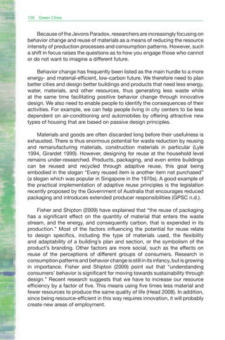 126   Green Cities


    Because of the Jevons Paradox, researchers are increasingly focusing on
behavior change and reuse of materials as a means of reducing the resource
intensity of production processes and consumption patterns. However, such
a shift in focus raises the questions as to how you engage those who cannot
or do not want to imagine a different future.

    Behavior change has frequently been listed as the main hurdle to a more
energy- and material-efficient, low-carbon future. We therefore need to plan
better cities and design better buildings and products that need less energy,
water, materials, and other resources, thus generating less waste while
at the same time facilitating positive behavior change through innovative
design. We also need to enable people to identify the consequences of their
activities. For example, we can help people living in city centers to be less
dependent on air-conditioning and automobiles by offering attractive new
types of housing that are based on passive design principles.

     Materials and goods are often discarded long before their usefulness is
exhausted. There is thus enormous potential for waste reduction by reusing
and remanufacturing materials, construction materials in particular (Lyle
1994, Girardet 1999). However, designing for reuse at the household level
remains under-researched. Products, packaging, and even entire buildings
can be reused and recycled through adaptive reuse, this goal being
embodied in the slogan “Every reused item is another item not purchased”
(a slogan which was popular in Singapore in the 1970s). A good example of
the practical implementation of adaptive reuse principles is the legislation
recently proposed by the Government of Australia that encourages reduced
packaging and introduces extended producer responsibilities (GPSC n.d.).

     Fisher and Shipton (2009) have explained that “the reuse of packaging
has a significant effect on the quantity of material that enters the waste
stream, and the energy, and consequently carbon, that is expended in its
production.” Most of the factors influencing the potential for reuse relate
to design specifics, including the type of materials used, the flexibility
and adaptability of a building’s plan and section, or the symbolism of the
product’s branding. Other factors are more social, such as the effects on
reuse of the perceptions of different groups of consumers. Research in
consumption patterns and behavior change is still in its infancy, but is growing
in importance. Fisher and Shipton (2009) point out that “understanding
consumers’ behavior is significant for moving towards sustainability through
design.” Recent research suggests that we have to increase our resource
efficiency by a factor of five. This means using five times less material and
fewer resources to produce the same quality of life (Head 2008). In addition,
since being resource-efficient in this way requires innovation, it will probably
create new areas of employment.
 