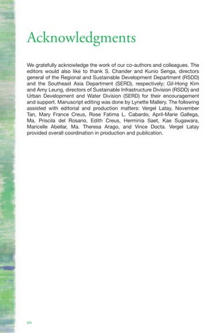 Acknowledgments
We gratefully acknowledge the work of our co-authors and colleagues. The
editors would also like to thank S. Chander and Kunio Senga, directors
general of the Regional and Sustainable Development Department (RSDD)
and the Southeast Asia Department (SERD), respectively; Gil-Hong Kim
and Amy Leung, directors of Sustainable Infrastructure Division (RSDD) and
Urban Development and Water Division (SERD) for their encouragement
and support. Manuscript editing was done by Lynette Mallery. The following
assisted with editorial and production matters: Vergel Latay, November
Tan, Mary France Creus, Rose Fatima L. Cabardo, April-Marie Gallega,
Ma. Priscila del Rosario, Edith Creus, Herminia Saet, Kae Sugawara,
Maricelle Abellar, Ma. Theresa Arago, and Vince Docta. Vergel Latay
provided overall coordination in production and publication.




xiv
 