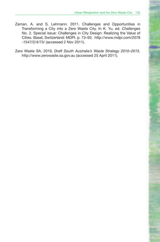 Urban Metabolism and the Zero-Waste City   135


Zaman, A. and S. Lehmann. 2011. Challenges and Opportunities in
   Transforming a City into a Zero Waste City. In K. Yu, ed. Challenges
   No. 2. Special issue: Challenges in City Design: Realizing the Value of
   Cities. Basel, Switzerland: MDPI. p. 73–93. http://www.mdpi.com/2078
   -1547/2/4/73/ (accessed 2 Nov 2011).

Zero Waste SA. 2010. Draft South Australia’s Waste Strategy 2010–2015.
    http://www.zerowaste.sa.gov.au (accessed 25 April 2011).
 