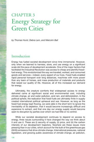 CHAPTER 3
Energy Strategy for
Green Cities
by Thomas Hurst, Debra Lam, and Malcolm Ball




Introduction
Energy has fueled societal development since time immemorial. However,
only when we learned to harness, store, and use energy on a significant
scale did the pace of development accelerate. One of the major factors that
facilitated the Industrial Revolution was access to cheap and plentiful fossil-
fuel energy. This revolutionized the way we traveled, worked, and consumed
goods and services—indeed, every aspect of our lives. Fossil fuels enabled
rapid personal transport over long distances, machines with more power
than any team of horses, and mass production of materials and products
that raised our quality of life. However, all of this increased our demand
for energy.

     Ultimately, the creature comforts that widespread access to energy
delivered came at significant social and environmental cost, including
climate change, air and water pollution, acid rain, and deforestation. In the
political sphere, the realization that fossil fuels are ultimately finite in supply
created international political upheaval and war. However, as long as the
fossil-fuel energy kept flowing, we were able in the short term to ignore the
inevitability of its depletion, that it would become increasingly difficult and
expensive to extract, and that one day our energy supply would become
open to disruption by parties over whom we had little or no control.

     While our societal development continues to depend on access to
energy, three issues surrounding it have changed the way we think about
it and use it. These are (i) security of supply, (ii) price, and (iii) the carbon
intensity of our development trajectory. Nowhere are these issues more
pressing than in our cities, which account for the bulk of the greenhouse gas
(GHG) emissions that drive climate change. International pressures, national
legislation, and growing public awareness of climate change, air pollution,

136
 