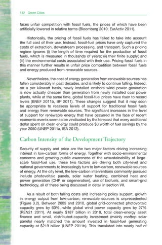 142   Green Cities


faces unfair competition with fossil fuels, the prices of which have been
artificially lowered in relative terms (Bloomberg 2010, EurActiv 2011).

       Historically, the pricing of fossil fuels has failed to take into account
the full cost of their use. Instead, fossil-fuel prices have only captured the
costs of extraction, downstream processing, and transport. Such a pricing
regime ignores (i) the length of time required for the production of fossil
fuels, which is measured in thousands of years; (ii) their finite supply; and
(iii) the environmental costs associated with their use. Pricing fossil fuels in
this manner further results in unfair price competition between fossil fuels
and energy produced from renewable sources.

     Nevertheless, the cost of energy generation from renewable sources has
fallen considerably in past decades, and is likely to continue falling. Indeed,
on a per kilowatt basis, newly installed onshore wind power generation
is now actually cheaper than generation from newly installed coal power
plants, while at the same time, global fossil-fuel prices have risen to record
levels (BNEF 2011b, BP 2011). These changes suggest that it may soon
be appropriate to reassess levels of support for traditional fossil fuels
and energy from renewable sources. The significant increases in the level
of support for renewable energy that have occurred in the face of recent
economic events seem to be vindicated by the forecast that every additional
dollar spent on clean energy could produce $3 worth of fuel savings by the
year 2050 (UNEP 2011a, IEA 2012).

Carbon Intensity of the Development Trajectory
Security of supply and price are the two major factors driving increasing
interest in low-carbon forms of energy. Together with socio-environmental
concerns and growing public awareness of the unsustainability of large-
scale fossil-fuel use, these two factors are driving both city-level and
national governments to increasingly turn to low-carbon, renewable sources
of energy. At the city level, the low-carbon interventions commonly pursued
include photovoltaic panels, solar water heating, combined heat and
power generation (CHP or cogeneration), use of biofuels, and smart-grid
technology, all of these being discussed in detail in section VII.

    As a result of both falling costs and increasing policy support, growth
in energy output from low-carbon, renewable sources is unprecedented
(Figure 3.2). Between 2005 and 2010, global grid-connected photovoltaic
capacity grew by 60%, while global wind power capacity grew by 27%
(REN21 2011). At nearly $187 billion in 2010, total clean-energy asset
finance and small, distributed-capacity investment (mainly rooftop solar
panels) nearly matched the amount invested in fossil-fuel generating
capacity at $219 billion (UNEP 2011b). This translated into nearly half of
 