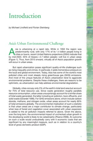 Introduction
by Michael Lindfield and Florian Steinberg




Asia’s Urban Environmental Challenge

A
       sia is urbanizing at a rapid rate. While in 1950 the region was
       predominantly rural, with only 17% of its 1.4 billion people living in
       cities or towns, recent United Nations projections (2004) indicate that
by mid-2022, 55% of Asians—2.7 billion people—will live in urban areas
(Figure 1). Thus, from 2015 onward, virtually all of Asia’s population growth
will occur in urban areas.

     But rapid urbanization poses significant quality-of-life challenges such
as rising inequality and crimes. In particular, it adds tremendous pressure on
the local and global environment. Today, Asia has some of the world’s most
polluted cities and most steeply rising greenhouse gas (GHG) emissions.
And most of the unique features of Asia’s urbanization tend to aggravate
environmental problems. Despite these challenges, there are reasons to be
optimistic, as urbanization can help address environmental degradation.

     Globally, cities occupy only 2% of the earth’s total land area but account
for 75% of total resource use. Since waste generation roughly parallels
resource consumption, urban areas unsurprisingly account for a similar share
of total waste generated, the latter including air pollution, toxic effluents, and
solid waste (Girardet 1996). For GHG emissions alone, which include carbon
dioxide, methane, and nitrogen oxide, urban areas account for nearly 80%
of total emissions globally. The environmental implication of such a statistic
is that urban areas are a major contributor to climate change, particularly
when loss of forest and vegetation cover associated with urban expansion
is added to the air pollution impacts referred to above. Given the above,
over the long term, the environmental impact of unchecked urban growth in
the developing world is likely to be catastrophic (Pearce 2006). An outcome
on such a scale would undoubtedly carry with it economic costs that are
significant by any meaningful measure, such as in relation to a country’s
level of gross domestic product (GDP).




                                                                                1
 