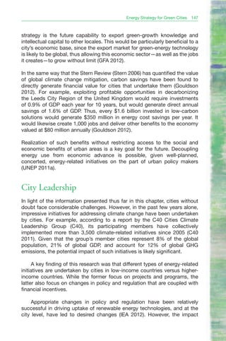 Energy Strategy for Green Cities   147



strategy is the future capability to export green-growth knowledge and
intellectual capital to other locales. This would be particularly beneficial to a
city’s economic base, since the export market for green-energy technology
is likely to be global, thus allowing this economic sector—as well as the jobs
it creates—to grow without limit (GFA 2012).

In the same way that the Stern Review (Stern 2006) has quantified the value
of global climate change mitigation, carbon savings have been found to
directly generate financial value for cities that undertake them (Gouldson
2012). For example, exploiting profitable opportunities in decarbonizing
the Leeds City Region of the United Kingdom would require investments
of 0.9% of GDP each year for 10 years, but would generate direct annual
savings of 1.6% of GDP. Thus, every $1.6 billion invested in low-carbon
solutions would generate $350 million in energy cost savings per year. It
would likewise create 1,000 jobs and deliver other benefits to the economy
valued at $80 million annually (Gouldson 2012).

Realization of such benefits without restricting access to the social and
economic benefits of urban areas is a key goal for the future. Decoupling
energy use from economic advance is possible, given well-planned,
concerted, energy-related initiatives on the part of urban policy makers
(UNEP 2011a).


City Leadership
In light of the information presented thus far in this chapter, cities without
doubt face considerable challenges. However, in the past few years alone,
impressive initiatives for addressing climate change have been undertaken
by cities. For example, according to a report by the C40 Cities Climate
Leadership Group (C40), its participating members have collectively
implemented more than 3,500 climate-related initiatives since 2005 (C40
2011). Given that the group’s member cities represent 8% of the global
population, 21% of global GDP, and account for 12% of global GHG
emissions, the potential impact of such initiatives is likely significant.

     A key finding of this research was that different types of energy-related
initiatives are undertaken by cities in low-income countries versus higher-
income countries. While the former focus on projects and programs, the
latter also focus on changes in policy and regulation that are coupled with
financial incentives.

    Appropriate changes in policy and regulation have been relatively
successful in driving uptake of renewable energy technologies, and at the
city level, have led to desired changes (IEA 2012). However, the impact
 