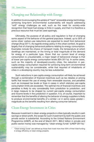 150   Green Cities



Changing our Relationship with Energy
In addition to encouraging the uptake of “hard” renewable energy technology,
achieving long-term environmental sustainability will require addressing
“soft” energy challenges as well, such as the need for society-wide
recognition that fossil-fuel energy is finite in supply, and that it is therefore a
precious resource that must be used sparingly.

     Ultimately, the purpose of all policy and regulation is that of changing
some aspect of the behavior of the general populace. Indeed, up to 30% of
some cities’ carbon-use reductions are expected to result from behavioral
change (Arup 2011). As regards energy policy in the urban context, its goal is
largely that of changing behavioral patterns relating to energy consumption.
Examples include the choice of transport mode, the temperature at which
dwellings are maintained, or the timing or total magnitude of the demand
for energy of a particular type. Given that our current level of energy
consumption is unsustainable, a major target of behavioral change is that
of lower per-capita energy consumption levels (IEA 2011a). In some cases,
such as the majority of developed-country cities, the reduction in per-
capita energy consumption required for achieving long-term environmental
sustainability may be considerable, while that required of inhabitants of
cities in a developing country may be less substantial.

      Such reductions in per-capita energy consumption will likely be achieved
through a combination of financial incentives such as tax rebates or pricing
tariffs that reward the use of energy from renewable sources, and penalties
such as increased tax levels or fines in cases in which statutory per-capita
consumption limits are exceeded. The optimal mix of financial incentives and
penalties is likely to vary considerably from jurisdiction to jurisdiction, and
in large measure to be shaped by current per-capita energy consumption
and income levels in the jurisdiction in question. It is, of course, important to
remember that the benefits of altering the behavior of energy suppliers is likely
to produce environmental benefits of a similar—or in some cases greater—
magnitude as the benefits resulting from altering consumer behavior.

Clean-Energy Investment in Cities
Because investment in clean-energy projects in cities typically results in cash
savings or direct profit, the scope for such investment by both the public and
private sector is substantial. According to the United Nations Environment
Programme (UNEP), at the end of March 2011, $63.2 billion in private and
public sector money was managed by “clean-energy funds” (UNEP 2011b).1
1
    “Clean-energy funds” are defined as those that invest more than 50% of their total funding
    in energy efficiency or clean-energy projects.
 