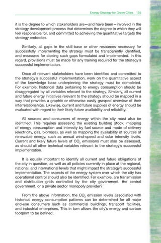 Energy Strategy for Green Cities   155


it is the degree to which stakeholders are—and have been—involved in the
strategy development process that determines the degree to which they will
feel responsible for, and committed to achieving the quantitative targets the
strategy embodies.

    Similarly, all gaps in the skill-base or other resources necessary for
successfully implementing the strategy must be transparently identified,
and measures for closing such gaps formulated and implemented. In this
regard, provisions must be made for any training required for the strategy’s
successful implementation.

     Once all relevant stakeholders have been identified and committed to
the strategy’s successful implementation, work on the quantitative aspect
of the knowledge base underpinning the strategy must be completed.
For example, historical data pertaining to energy consumption should be
disaggregated by all variables relevant to the strategy. Similarly, all current
and future energy initiatives relevant to the strategy should be mapped in a
way that provides a graphic or otherwise easily grasped overview of their
interrelationships. Likewise, current and future supplies of energy should be
evaluated with regard to their likely future availability and reliability.

    All sources and consumers of energy within the city must also be
identified. This requires assessing the existing building stock, mapping
of energy consumption and intensity by fuel source and mode of delivery
(electricity, gas, biomass), as well as mapping the availability of sources of
renewable energy, such as annual wind-speed and solar intensity levels.
Current and likely future levels of CO2 emissions must also be assessed,
as should all other technical variables relevant to the strategy’s successful
implementation.

    It is equally important to identify all current and future obligations of
the city in question, as well as all policies currently in place at the regional,
national, and international levels that might impact the strategy’s successful
implementation. The aspects of the energy system over which the city has
operational control should also be identified. For example, are transmission
and distribution grids controlled by the city government, the central
government, or a private sector monopoly provider?

    From the above information, the CO2 emission levels associated with
historical energy consumption patterns can be determined for all major
end-use consumers such as commercial buildings, transport facilities,
and industrial enterprises. This in turn allows the city’s energy and carbon
footprint to be defined.
 