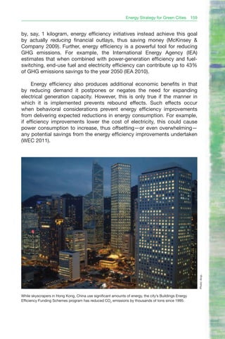 Energy Strategy for Green Cities        159


by, say, 1 kilogram, energy efficiency initiatives instead achieve this goal
by actually reducing financial outlays, thus saving money (McKinsey &
Company 2009). Further, energy efficiency is a powerful tool for reducing
GHG emissions. For example, the International Energy Agency (IEA)
estimates that when combined with power-generation efficiency and fuel-
switching, end-use fuel and electricity efficiency can contribute up to 43%
of GHG emissions savings to the year 2050 (IEA 2010).

     Energy efficiency also produces additional economic benefits in that
by reducing demand it postpones or negates the need for expanding
electrical generation capacity. However, this is only true if the manner in
which it is implemented prevents rebound effects. Such effects occur
when behavioral considerations prevent energy efficiency improvements
from delivering expected reductions in energy consumption. For example,
if efficiency improvements lower the cost of electricity, this could cause
power consumption to increase, thus offsetting—or even overwhelming—
any potential savings from the energy efficiency improvements undertaken
(WEC 2011).




                                                                                                             Photo: Arup.




While skyscrapers in Hong Kong, China use significant amounts of energy, the city’s Buildings Energy
Efficiency Funding Schemes program has reduced CO2 emissions by thousands of tons since 1995.
 