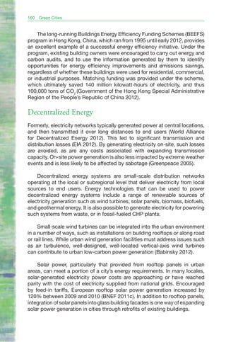 160   Green Cities


     The long-running Buildings Energy Efficiency Funding Schemes (BEEFS)
program in Hong Kong, China, which ran from 1995 until early 2012, provides
an excellent example of a successful energy efficiency initiative. Under the
program, existing building owners were encouraged to carry out energy and
carbon audits, and to use the information generated by them to identify
opportunities for energy efficiency improvements and emissions savings,
regardless of whether these buildings were used for residential, commercial,
or industrial purposes. Matching funding was provided under the scheme,
which ultimately saved 140 million kilowatt-hours of electricity, and thus
100,000 tons of CO2 (Government of the Hong Kong Special Administrative
Region of the People’s Republic of China 2012).

Decentralized Energy
Formerly, electricity networks typically generated power at central locations,
and then transmitted it over long distances to end users (World Alliance
for Decentralized Energy 2012). This led to significant transmission and
distribution losses (EIA 2012). By generating electricity on-site, such losses
are avoided, as are any costs associated with expanding transmission
capacity. On-site power generation is also less impacted by extreme weather
events and is less likely to be affected by sabotage (Greenpeace 2005).

    Decentralized energy systems are small-scale distribution networks
operating at the local or subregional level that deliver electricity from local
sources to end users. Energy technologies that can be used to power
decentralized energy systems include a range of renewable sources of
electricity generation such as wind turbines, solar panels, biomass, biofuels,
and geothermal energy. It is also possible to generate electricity for powering
such systems from waste, or in fossil-fueled CHP plants.

     Small-scale wind turbines can be integrated into the urban environment
in a number of ways, such as installations on building rooftops or along road
or rail lines. While urban wind generation facilities must address issues such
as air turbulence, well-designed, well-located vertical-axis wind turbines
can contribute to urban low-carbon power generation (Babinsky 2012).

    Solar power, particularly that provided from rooftop panels in urban
areas, can meet a portion of a city’s energy requirements. In many locales,
solar-generated electricity power costs are approaching or have reached
parity with the cost of electricity supplied from national grids. Encouraged
by feed-in tariffs, European rooftop solar power generation increased by
120% between 2009 and 2010 (BNEF 2011c). In addition to rooftop panels,
integration of solar panels into glass building facades is one way of expanding
solar power generation in cities through retrofits of existing buildings.
 
