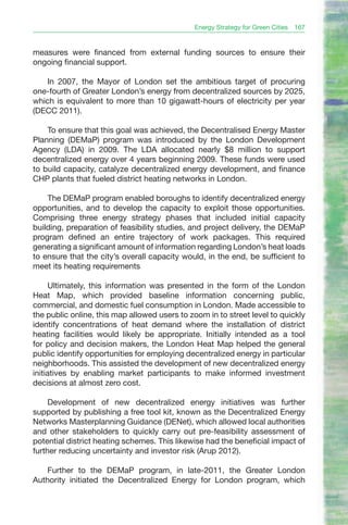 Energy Strategy for Green Cities   167


measures were financed from external funding sources to ensure their
ongoing financial support.

   In 2007, the Mayor of London set the ambitious target of procuring
one-fourth of Greater London’s energy from decentralized sources by 2025,
which is equivalent to more than 10 gigawatt-hours of electricity per year
(DECC 2011).

    To ensure that this goal was achieved, the Decentralised Energy Master
Planning (DEMaP) program was introduced by the London Development
Agency (LDA) in 2009. The LDA allocated nearly $8 million to support
decentralized energy over 4 years beginning 2009. These funds were used
to build capacity, catalyze decentralized energy development, and finance
CHP plants that fueled district heating networks in London.

    The DEMaP program enabled boroughs to identify decentralized energy
opportunities, and to develop the capacity to exploit those opportunities.
Comprising three energy strategy phases that included initial capacity
building, preparation of feasibility studies, and project delivery, the DEMaP
program defined an entire trajectory of work packages. This required
generating a significant amount of information regarding London’s heat loads
to ensure that the city’s overall capacity would, in the end, be sufficient to
meet its heating requirements

     Ultimately, this information was presented in the form of the London
Heat Map, which provided baseline information concerning public,
commercial, and domestic fuel consumption in London. Made accessible to
the public online, this map allowed users to zoom in to street level to quickly
identify concentrations of heat demand where the installation of district
heating facilities would likely be appropriate. Initially intended as a tool
for policy and decision makers, the London Heat Map helped the general
public identify opportunities for employing decentralized energy in particular
neighborhoods. This assisted the development of new decentralized energy
initiatives by enabling market participants to make informed investment
decisions at almost zero cost.

     Development of new decentralized energy initiatives was further
supported by publishing a free tool kit, known as the Decentralized Energy
Networks Masterplanning Guidance (DENet), which allowed local authorities
and other stakeholders to quickly carry out pre-feasibility assessment of
potential district heating schemes. This likewise had the beneficial impact of
further reducing uncertainty and investor risk (Arup 2012).

    Further to the DEMaP program, in late-2011, the Greater London
Authority initiated the Decentralized Energy for London program, which
 