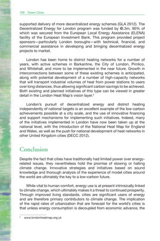 168   Green Cities


supported delivery of more decentralized energy schemes (GLA 2012). The
Decentralized Energy for London program was funded by €3.3m, 90% of
which was secured from the European Local Energy Assistance (ELENA)
facility of the European Investment Bank. This program provided project
sponsors—particularly London boroughs—with technical, financial, and
commercial assistance in developing and bringing decentralized energy
projects to market.

     London has been home to district heating networks for a number of
years, with active schemes in Barkantine, the City of London, Pimlico,
and Whitehall, and more to be implemented in the near future. Growth in
interconnections between some of these existing schemes is anticipated,
along with potential development of a number of high-capacity networks
that will transport industrial volumes of heat from power stations to users
over long distances, thus allowing significant carbon savings to be achieved.
Both existing and planned initiatives of this type can be viewed in greater
detail in the London Heat Map’s vision layer.3

    London’s pursuit of decentralized energy and district heating
independently of national targets is an excellent example of the low-carbon
achievements possible at a city scale, and the use of innovative financing
and support mechanisms for implementing such initiatives. Indeed, many
of the initiatives implemented in London have now been taken up at the
national level, with the introduction of the National Heat Map for England
and Wales, as well as the push for national development of heat networks in
other United Kingdom cities (DECC 2012).


Conclusion
Despite the fact that cities have traditionally had limited power over energy-
related issues, they nevertheless hold the promise of slowing or halting
climate change. Innovative strategies and initiatives based on sound
knowledge and thorough analysis of the experience of model cities around
the world are ultimately the key to a low-carbon future.

     While vital to human comfort, energy use is at present intrinsically linked
to climate change, which ultimately makes it a threat to continued prosperity.
Through improved living standards, cities are significant users of energy
and are therefore primary contributors to climate change. The implication
of the rapid rates of urbanization that are forecast for the world’s cities is
that unless energy consumption is decoupled from economic advance, the

3
    www.londonheatmap.org.uk
 