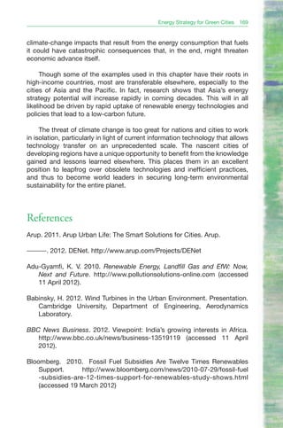 Energy Strategy for Green Cities   169


climate-change impacts that result from the energy consumption that fuels
it could have catastrophic consequences that, in the end, might threaten
economic advance itself.

     Though some of the examples used in this chapter have their roots in
high-income countries, most are transferable elsewhere, especially to the
cities of Asia and the Pacific. In fact, research shows that Asia’s energy
strategy potential will increase rapidly in coming decades. This will in all
likelihood be driven by rapid uptake of renewable energy technologies and
policies that lead to a low-carbon future.

     The threat of climate change is too great for nations and cities to work
in isolation, particularly in light of current information technology that allows
technology transfer on an unprecedented scale. The nascent cities of
developing regions have a unique opportunity to benefit from the knowledge
gained and lessons learned elsewhere. This places them in an excellent
position to leapfrog over obsolete technologies and inefficient practices,
and thus to become world leaders in securing long-term environmental
sustainability for the entire planet.




References
Arup. 2011. Arup Urban Life: The Smart Solutions for Cities. Arup.

———. 2012. DENet. http://www.arup.com/Projects/DENet

Adu-Gyamfi, K. V. 2010. Renewable Energy, Landfill Gas and EfW: Now,
   Next and Future. http://www.pollutionsolutions-online.com (accessed
   11 April 2012).

Babinsky, H. 2012. Wind Turbines in the Urban Environment. Presentation.
   Cambridge University, Department of Engineering, Aerodynamics
   Laboratory.

BBC News Business. 2012. Viewpoint: India’s growing interests in Africa.
   http://www.bbc.co.uk/news/business-13519119 (accessed 11 April
   2012).

Bloomberg. 2010. Fossil Fuel Subsidies Are Twelve Times Renewables
    Support.      http://www.bloomberg.com/news/2010-07-29/fossil-fuel
    -subsidies-are-12-times-support-for-renewables-study-shows.html
    (accessed 19 March 2012)
 