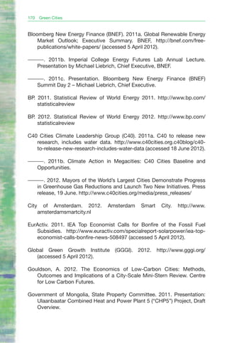 170    Green Cities


Bloomberg New Energy Finance (BNEF). 2011a. Global Renewable Energy
    Market Outlook; Executive Summary. BNEF, http://bnef.com/free-
    publications/white-papers/ (accessed 5 April 2012).

———. 2011b. Imperial College Energy Futures Lab Annual Lecture.
  Presentation by Michael Liebrich, Chief Executive, BNEF.

———. 2011c. Presentation. Bloomberg New Energy Finance (BNEF)
  Summit Day 2 – Michael Liebrich, Chief Executive.

BP. 2011. Statistical Review of World Energy 2011. http://www.bp.com/
    statisticalreview

BP. 2012. Statistical Review of World Energy 2012. http://www.bp.com/
    statisticalreview

C40 Cities Climate Leadership Group (C40). 2011a. C40 to release new
   research, includes water data. http://www.c40cities.org.c40blog/c40-
   to-release-new-research-includes-water-data (accessed 18 June 2012).

———. 2011b. Climate Action in Megacities: C40 Cities Baseline and
  Opportunities.

———. 2012. Mayors of the World’s Largest Cities Demonstrate Progress
  in Greenhouse Gas Reductions and Launch Two New Initiatives. Press
  release, 19 June. http://www.c40cities.org/media/press_releases/

City     of Amsterdam. 2012.    Amsterdam    Smart    City.   http://www.
       amsterdamsmartcity.nl

EurActiv. 2011. IEA Top Economist Calls for Bonfire of the Fossil Fuel
   Subsidies. http://www.euractiv.com/specialreport-solarpower/iea-top-
   economist-calls-bonfire-news-508497 (accessed 5 April 2012).

Global Green Growth Institute     (GGGI).   2012.    http://www.gggi.org/
   (accessed 5 April 2012).

Gouldson, A. 2012. The Economics of Low-Carbon Cities: Methods,
   Outcomes and Implications of a City-Scale Mini-Stern Review. Centre
   for Low Carbon Futures.

Government of Mongolia, State Property Committee. 2011. Presentation:
   Ulaanbaatar Combined Heat and Power Plant 5 (“CHP5”) Project, Draft
   Overview.
 