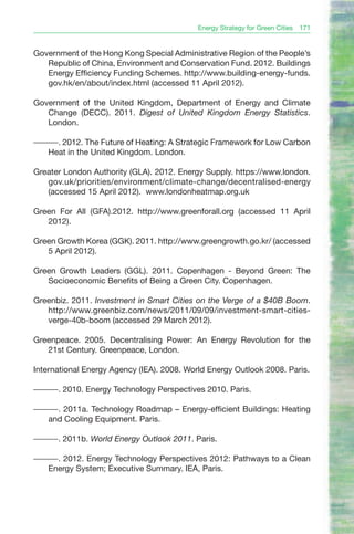 Energy Strategy for Green Cities   171


Government of the Hong Kong Special Administrative Region of the People’s
   Republic of China, Environment and Conservation Fund. 2012. Buildings
   Energy Efficiency Funding Schemes. http://www.building-energy-funds.
   gov.hk/en/about/index.html (accessed 11 April 2012).

Government of the United Kingdom, Department of Energy and Climate
   Change (DECC). 2011. Digest of United Kingdom Energy Statistics.
   London.

———. 2012. The Future of Heating: A Strategic Framework for Low Carbon
  Heat in the United Kingdom. London.

Greater London Authority (GLA). 2012. Energy Supply. https://www.london.
   gov.uk/priorities/environment/climate-change/decentralised-energy
   (accessed 15 April 2012). www.londonheatmap.org.uk

Green For All (GFA).2012. http://www.greenforall.org (accessed 11 April
   2012).

Green Growth Korea (GGK). 2011. http://www.greengrowth.go.kr/ (accessed
   5 April 2012).

Green Growth Leaders (GGL). 2011. Copenhagen - Beyond Green: The
   Socioeconomic Benefits of Being a Green City. Copenhagen.

Greenbiz. 2011. Investment in Smart Cities on the Verge of a $40B Boom.
   http://www.greenbiz.com/news/2011/09/09/investment-smart-cities-
   verge-40b-boom (accessed 29 March 2012).

Greenpeace. 2005. Decentralising Power: An Energy Revolution for the
   21st Century. Greenpeace, London.

International Energy Agency (IEA). 2008. World Energy Outlook 2008. Paris.

———. 2010. Energy Technology Perspectives 2010. Paris.

———. 2011a. Technology Roadmap – Energy-efficient Buildings: Heating
  and Cooling Equipment. Paris.

———. 2011b. World Energy Outlook 2011. Paris.

———. 2012. Energy Technology Perspectives 2012: Pathways to a Clean
  Energy System; Executive Summary. IEA, Paris.
 