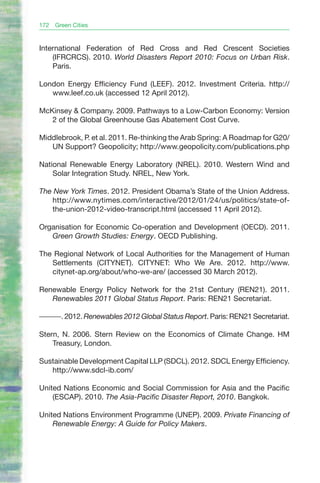 172   Green Cities


International Federation of Red Cross and Red Crescent Societies
    (IFRCRCS). 2010. World Disasters Report 2010: Focus on Urban Risk.
    Paris.

London Energy Efficiency Fund (LEEF). 2012. Investment Criteria. http://
   www.leef.co.uk (accessed 12 April 2012).

McKinsey & Company. 2009. Pathways to a Low-Carbon Economy: Version
   2 of the Global Greenhouse Gas Abatement Cost Curve.

Middlebrook, P. et al. 2011. Re-thinking the Arab Spring: A Roadmap for G20/
   UN Support? Geopolicity; http://www.geopolicity.com/publications.php

National Renewable Energy Laboratory (NREL). 2010. Western Wind and
    Solar Integration Study. NREL, New York.

The New York Times. 2012. President Obama’s State of the Union Address.
   http://www.nytimes.com/interactive/2012/01/24/us/politics/state-of-
   the-union-2012-video-transcript.html (accessed 11 April 2012).

Organisation for Economic Co-operation and Development (OECD). 2011.
   Green Growth Studies: Energy. OECD Publishing.

The Regional Network of Local Authorities for the Management of Human
   Settlements (CITYNET). CITYNET: Who We Are. 2012. http://www.
   citynet-ap.org/about/who-we-are/ (accessed 30 March 2012).

Renewable Energy Policy Network for the 21st Century (REN21). 2011.
   Renewables 2011 Global Status Report. Paris: REN21 Secretariat.

———. 2012. Renewables 2012 Global Status Report. Paris: REN21 Secretariat.

Stern, N. 2006. Stern Review on the Economics of Climate Change. HM
    Treasury, London.

Sustainable Development Capital LLP (SDCL). 2012. SDCL Energy Efficiency.
   http://www.sdcl-ib.com/

United Nations Economic and Social Commission for Asia and the Pacific
    (ESCAP). 2010. The Asia-Pacific Disaster Report, 2010. Bangkok.

United Nations Environment Programme (UNEP). 2009. Private Financing of
    Renewable Energy: A Guide for Policy Makers.
 