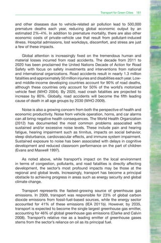 Transport for Green Cities 181


and other diseases due to vehicle-related air pollution lead to 500,000
premature deaths each year, reducing global economic output by an
estimated 2%–4%. In addition to premature mortality, there are also other
economic costs of private-vehicle use that result from pollutant-induced
illness. Hospital admissions, lost workdays, discomfort, and stress are just
a few of these impacts.

     Global attention is increasingly fixed on the tremendous human and
material losses incurred from road accidents. The decade from 2011 to
2020 has been proclaimed the United Nations Decade of Action for Road
Safety with focus on safety investments and interventions from national
and international organizations. Road accidents result in nearly 1.3 million
fatalities and approximately 50 million injuries and disabilities each year. Low-
and middle-income developing countries account for 90% of road deaths,
although these countries only account for 50% of the world’s motorized
vehicle fleet (WHO 2004). By 2020, road crash fatalities are projected to
increase by 80%. Globally, road accidents will become the fifth leading
cause of death in all age groups by 2030 (WHO 2009).

     Noise is also a growing concern from both the perspective of health and
economic productivity. Noise from vehicle operation, horns, and car alarms
can all bring negative health consequences. The World Health Organization
(2012) has documented the most common problems associated with
sustained and/or excessive noise levels. These include pain and hearing
fatigue, hearing impairment such as tinnitus, impacts on social behavior,
sleep disturbance, cardiovascular effects, and immune system impairment.
Sustained exposure to noise has been associated with delays in cognitive
development and reduced classroom performance on the part of children
(Evans and Maxwell 1997).

     As noted above, while transport’s impact on the local environment
in terms of congestion, pollutants, and road fatalities is directly affecting
development, the sector’s most profound impacts may be those at the
regional and global levels. Increasingly, transport has become a principal
obstacle to achieving progress in areas such as energy security and global
climate change.

    Transport represents the fastest-growing source of greenhouse gas
emissions. In 2009, transport was responsible for 23% of global carbon
dioxide emissions from fossil-fuel-based sources, while the energy sector
accounted for 41% of these emissions (IEA 2011b). However, by 2035,
transport is expected to become the single largest greenhouse gas emitter,
accounting for 46% of global greenhouse gas emissions (Clarke and Calvin
2008). Transport’s relative rise as a leading emitter of greenhouse gases
stems from the sector’s reliance on oil as its principal fuel.
 