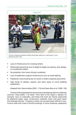 Transport for Green Cities 183



                                                 Figure 4.6




                                                                                                      Photo: Carlos Pardo.
     The lack of adequate pedestrian facilities discourages walking as a viable option in many
     developing-nation cities




•	      Lack of infrastructure for crossing streets
•	      Obstructed pavements due to illegal (or legal) car parking, poor design,
        or uncollected rubbish
•	      No protection from harsh climatic conditions
•	      Lack of pedestrian-support infrastructure such as street lighting
•	      Pedestrian overcrowding due to narrow or below-capacity pavements
•	      High levels of robbery, assault, and other types of crime befalling
        pedestrians

        Adapted from Vasconcellos (2001, 113) and Hass-Klau et al. (1999, 105)

    The lack of formal pedestrian pavements in developing nations is relatively
common. Hook (2003, 1–2) notes: “Over 60% of the roads in Jakarta, for
example, have no sidewalks, and those that exist are heavily obstructed
by telephone poles, trees, construction materials, trash, and open sewer
and drainage ditches.” Crossing a street can be particularly difficult in low-
income cities with a lack of formal crossings. In some instances, pedestrian
 